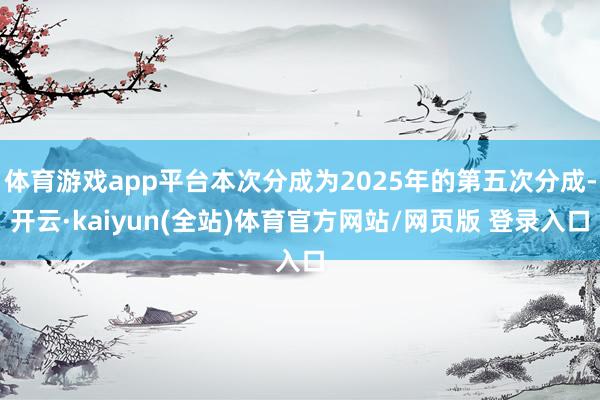 体育游戏app平台本次分成为2025年的第五次分成-开云·kaiyun(全站)体育官方网站/网页版 登录入口