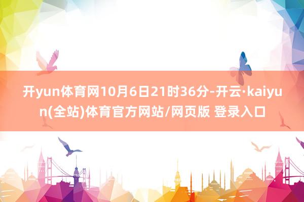 开yun体育网10月6日21时36分-开云·kaiyun(全站)体育官方网站/网页版 登录入口