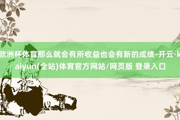 欧洲杯体育那么就会有所收益也会有新的成绩-开云·kaiyun(全站)体育官方网站/网页版 登录入口