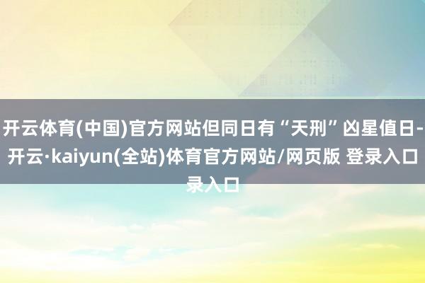 开云体育(中国)官方网站但同日有“天刑”凶星值日-开云·kaiyun(全站)体育官方网站/网页版 登录入口