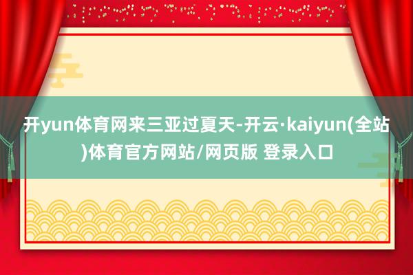 开yun体育网来三亚过夏天-开云·kaiyun(全站)体育官方网站/网页版 登录入口