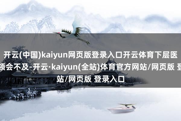 开云(中国)kaiyun网页版登录入口开云体育下层医疗机构领会不及-开云·kaiyun(全站)体育官方网站/网页版 登录入口
