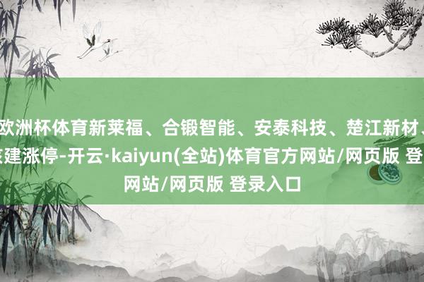 欧洲杯体育新莱福、合锻智能、安泰科技、楚江新材、中国核建涨停-开云·kaiyun(全站)体育官方网站/网页版 登录入口