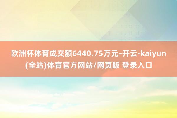 欧洲杯体育成交额6440.75万元-开云·kaiyun(全站)体育官方网站/网页版 登录入口