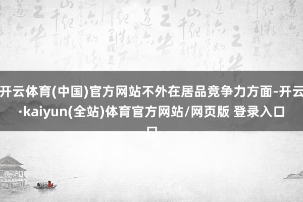 开云体育(中国)官方网站不外在居品竞争力方面-开云·kaiyun(全站)体育官方网站/网页版 登录入口