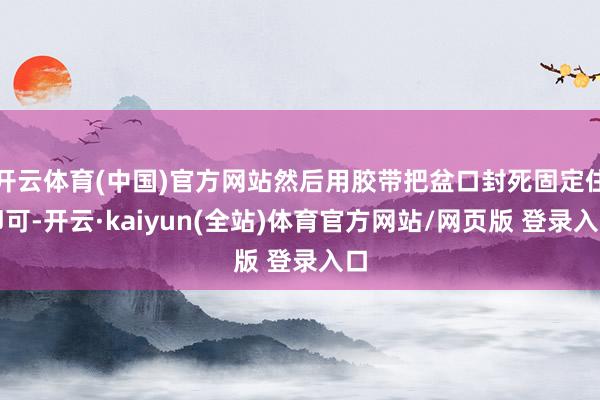 开云体育(中国)官方网站然后用胶带把盆口封死固定住即可-开云·kaiyun(全站)体育官方网站/网页版 登录入口