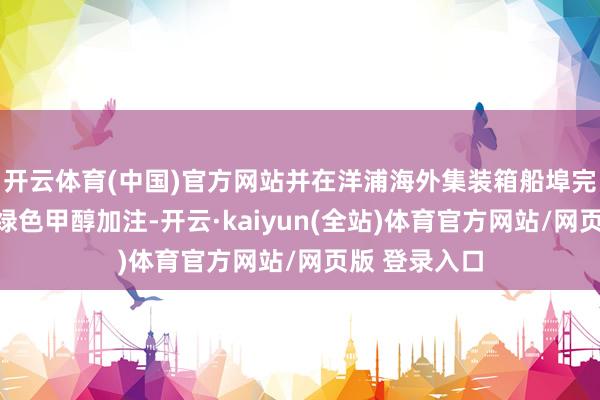 开云体育(中国)官方网站并在洋浦海外集装箱船埠完成初度国产绿色甲醇加注-开云·kaiyun(全站)体育官方网站/网页版 登录入口