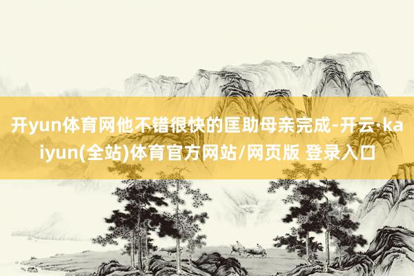 开yun体育网他不错很快的匡助母亲完成-开云·kaiyun(全站)体育官方网站/网页版 登录入口