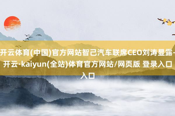 开云体育(中国)官方网站智己汽车联席CEO刘涛显露-开云·kaiyun(全站)体育官方网站/网页版 登录入口