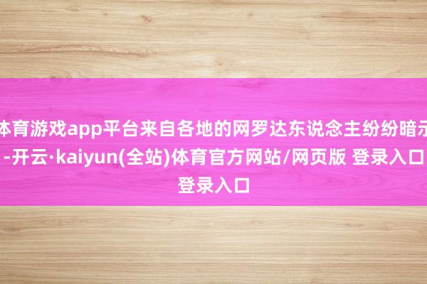 体育游戏app平台来自各地的网罗达东说念主纷纷暗示-开云·kaiyun(全站)体育官方网站/网页版 登录入口