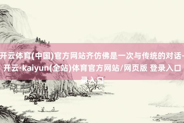 开云体育(中国)官方网站齐仿佛是一次与传统的对话-开云·kaiyun(全站)体育官方网站/网页版 登录入口