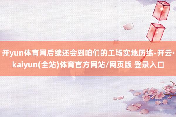 开yun体育网后续还会到咱们的工场实地历练-开云·kaiyun(全站)体育官方网站/网页版 登录入口