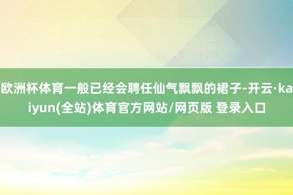 欧洲杯体育一般已经会聘任仙气飘飘的裙子-开云·kaiyun(全站)体育官方网站/网页版 登录入口