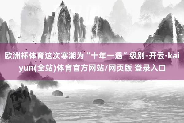 欧洲杯体育这次寒潮为“十年一遇”级别-开云·kaiyun(全站)体育官方网站/网页版 登录入口