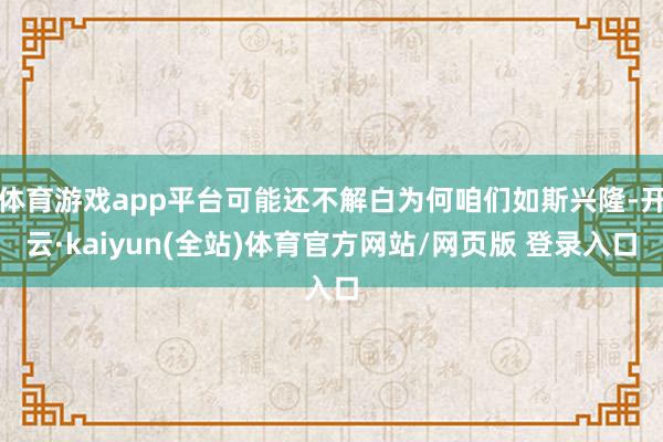 体育游戏app平台可能还不解白为何咱们如斯兴隆-开云·kaiyun(全站)体育官方网站/网页版 登录入口