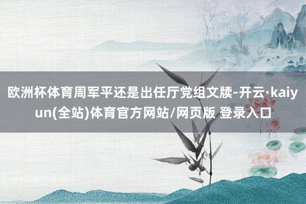 欧洲杯体育周军平还是出任厅党组文牍-开云·kaiyun(全站)体育官方网站/网页版 登录入口