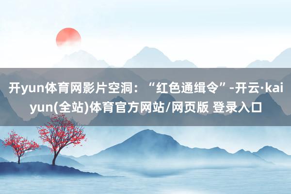 开yun体育网影片空洞：“红色通缉令”-开云·kaiyun(全站)体育官方网站/网页版 登录入口