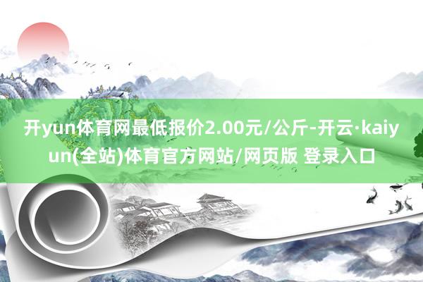 开yun体育网最低报价2.00元/公斤-开云·kaiyun(全站)体育官方网站/网页版 登录入口