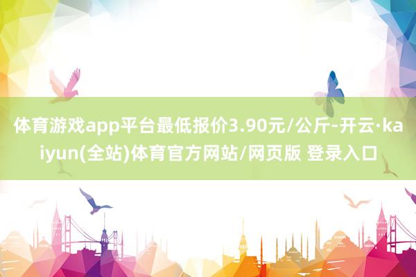 体育游戏app平台最低报价3.90元/公斤-开云·kaiyun(全站)体育官方网站/网页版 登录入口