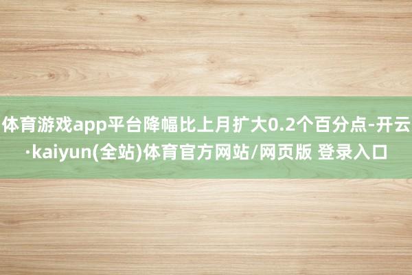 体育游戏app平台降幅比上月扩大0.2个百分点-开云·kaiyun(全站)体育官方网站/网页版 登录入口