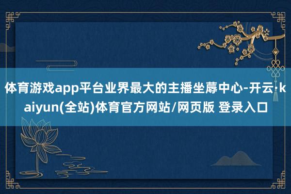 体育游戏app平台业界最大的主播坐蓐中心-开云·kaiyun(全站)体育官方网站/网页版 登录入口
