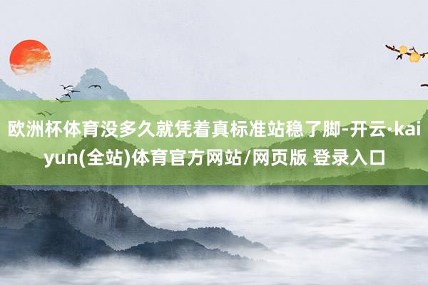 欧洲杯体育没多久就凭着真标准站稳了脚-开云·kaiyun(全站)体育官方网站/网页版 登录入口