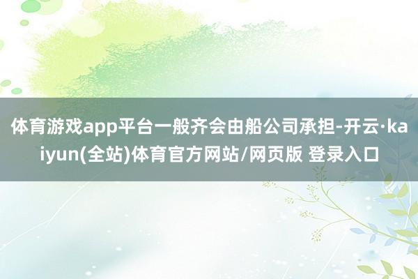 体育游戏app平台一般齐会由船公司承担-开云·kaiyun(全站)体育官方网站/网页版 登录入口