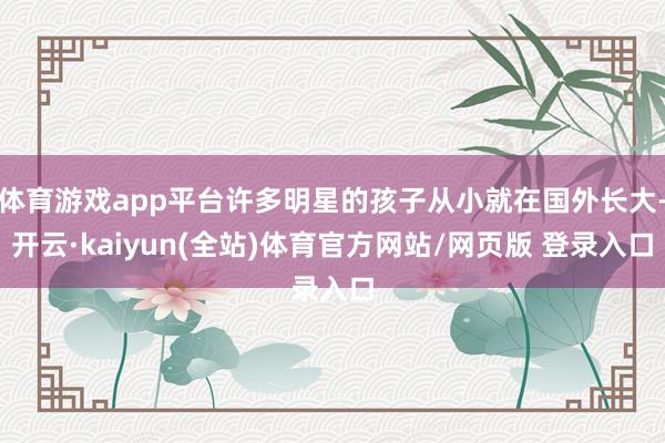 体育游戏app平台许多明星的孩子从小就在国外长大-开云·kaiyun(全站)体育官方网站/网页版 登录入口