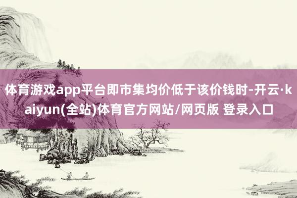 体育游戏app平台即市集均价低于该价钱时-开云·kaiyun(全站)体育官方网站/网页版 登录入口