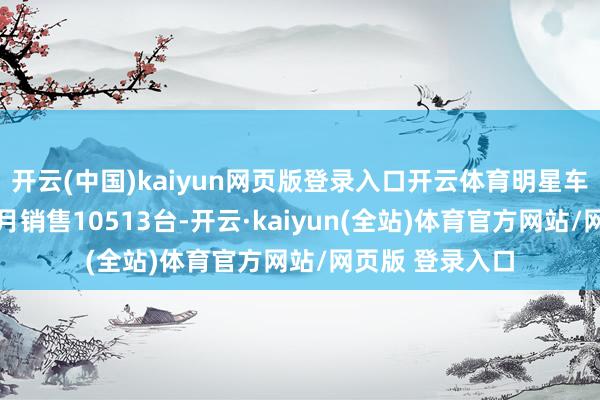 开云(中国)kaiyun网页版登录入口开云体育明星车型格瑞维亚12月销售10513台-开云·kaiyun(全站)体育官方网站/网页版 登录入口
