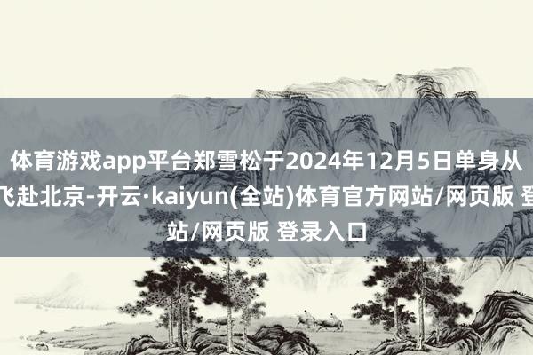 体育游戏app平台郑雪松于2024年12月5日单身从哈尔滨飞赴北京-开云·kaiyun(全站)体育官方网站/网页版 登录入口