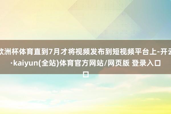 欧洲杯体育直到7月才将视频发布到短视频平台上-开云·kaiyun(全站)体育官方网站/网页版 登录入口