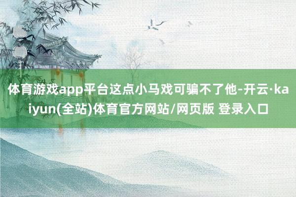 体育游戏app平台这点小马戏可骗不了他-开云·kaiyun(全站)体育官方网站/网页版 登录入口