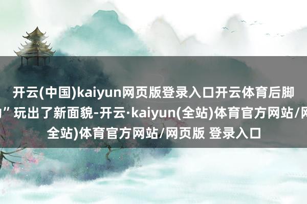 开云(中国)kaiyun网页版登录入口开云体育后脚就将这款“鸡肋”玩出了新面貌-开云·kaiyun(全站)体育官方网站/网页版 登录入口