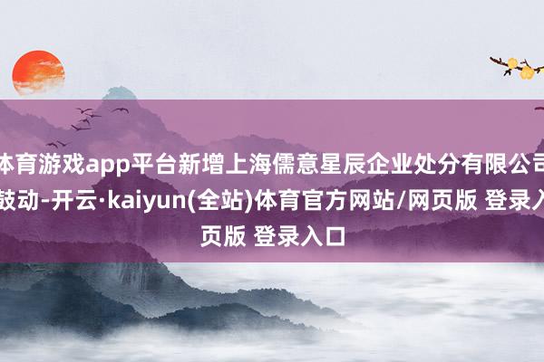 体育游戏app平台新增上海儒意星辰企业处分有限公司为鼓动-开云·kaiyun(全站)体育官方网站/网页版 登录入口