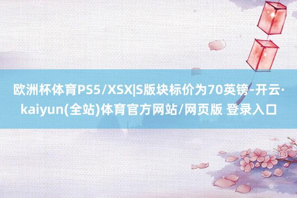 欧洲杯体育PS5/XSX|S版块标价为70英镑-开云·kaiyun(全站)体育官方网站/网页版 登录入口