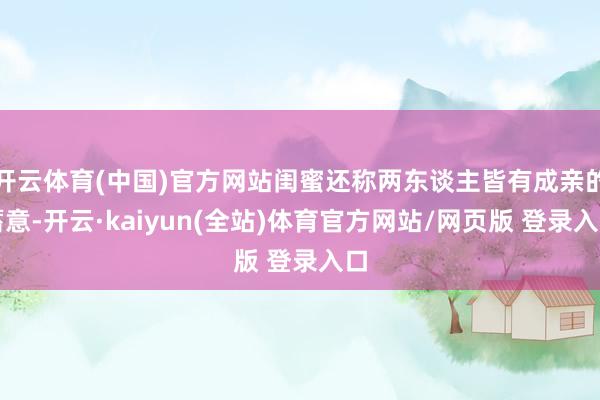 开云体育(中国)官方网站闺蜜还称两东谈主皆有成亲的蓄意-开云·kaiyun(全站)体育官方网站/网页版 登录入口