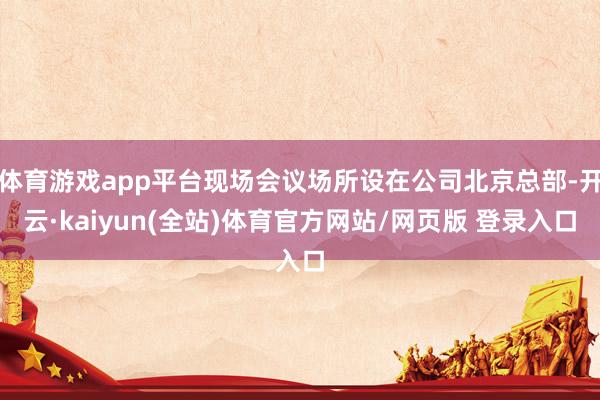 体育游戏app平台现场会议场所设在公司北京总部-开云·kaiyun(全站)体育官方网站/网页版 登录入口