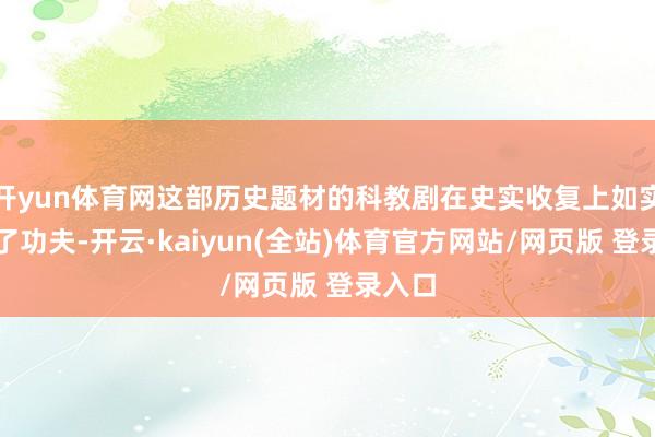 开yun体育网这部历史题材的科教剧在史实收复上如实下足了功夫-开云·kaiyun(全站)体育官方网站/网页版 登录入口
