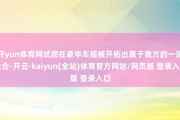 开yun体育网试图在豪华车规模开拓出属于我方的一派六合-开云·kaiyun(全站)体育官方网站/网页版 登录入口