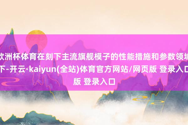欧洲杯体育在刻下主流旗舰模子的性能措施和参数领域下-开云·kaiyun(全站)体育官方网站/网页版 登录入口