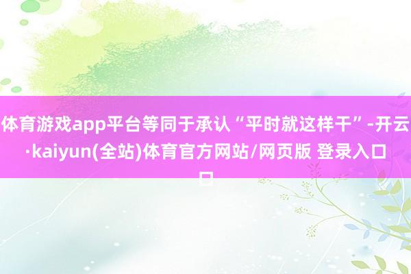 体育游戏app平台等同于承认“平时就这样干”-开云·kaiyun(全站)体育官方网站/网页版 登录入口
