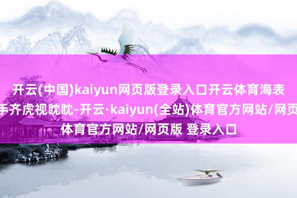 开云(中国)kaiyun网页版登录入口开云体育海表里的竞争敌手齐虎视眈眈-开云·kaiyun(全站)体育官方网站/网页版 登录入口