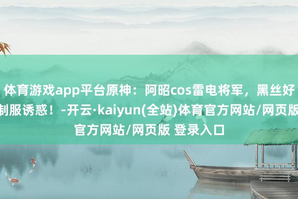 体育游戏app平台原神：阿昭cos雷电将军，黑丝好意思腿，制服诱惑！-开云·kaiyun(全站)体育官方网站/网页版 登录入口