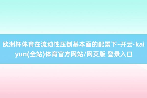 欧洲杯体育在流动性压倒基本面的配景下-开云·kaiyun(全站)体育官方网站/网页版 登录入口