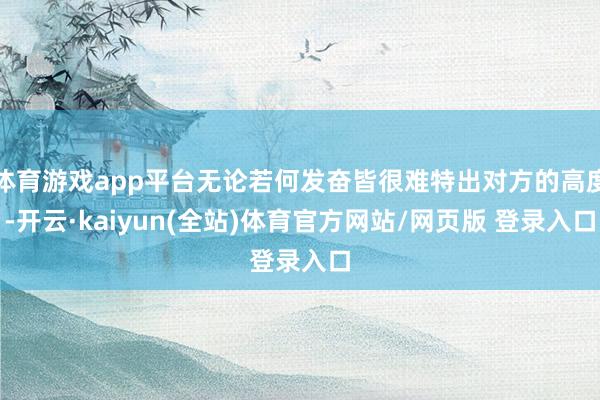体育游戏app平台无论若何发奋皆很难特出对方的高度-开云·kaiyun(全站)体育官方网站/网页版 登录入口