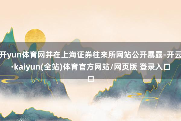 开yun体育网并在上海证券往来所网站公开暴露-开云·kaiyun(全站)体育官方网站/网页版 登录入口