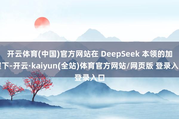 开云体育(中国)官方网站在 DeepSeek 本领的加握下-开云·kaiyun(全站)体育官方网站/网页版 登录入口