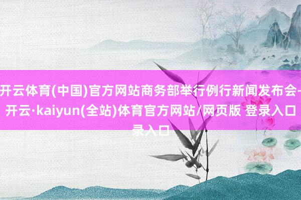 开云体育(中国)官方网站商务部举行例行新闻发布会-开云·kaiyun(全站)体育官方网站/网页版 登录入口