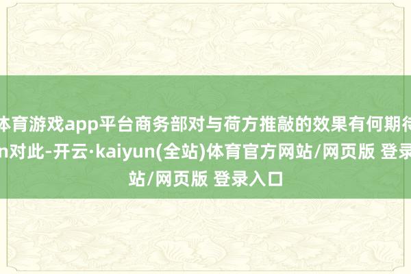 体育游戏app平台商务部对与荷方推敲的效果有何期待?\n对此-开云·kaiyun(全站)体育官方网站/网页版 登录入口